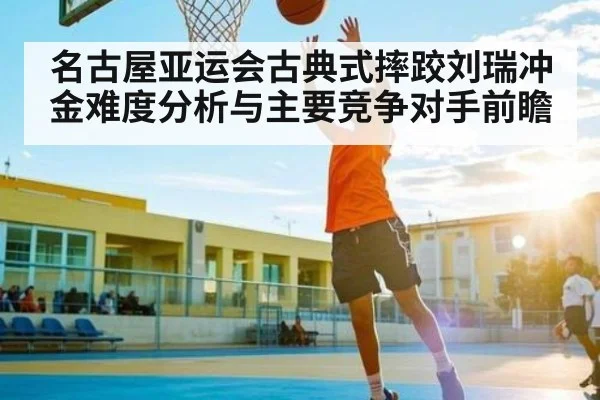 名古屋亚运会古典式摔跤刘瑞冲金难度分析与主要竞争对手前瞻