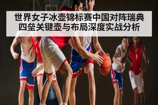 世界女子冰壶锦标赛中国对阵瑞典四垒关键壶与布局深度实战分析